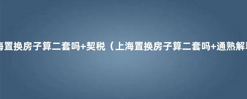 上海置换房子算二套吗以及购买安置房需要注意哪些问题