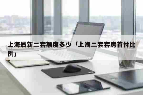 上海最新二套额度多少「上海二套套房首付比例」 资讯